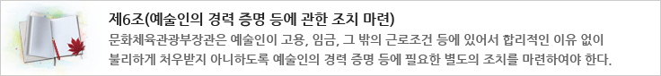 제6조(예술인의 경력 증명 등에 관한 조치 마련)
문화체육관광부장관은 예술인이 고용, 임금, 그 밖의 근로조건 등에 있어서 합리적인 이유 없이 불리하게 처우받지 아니하도록 예술인의 경력증명 등에 필요한 별도의 조치를 마련하여야 한다.